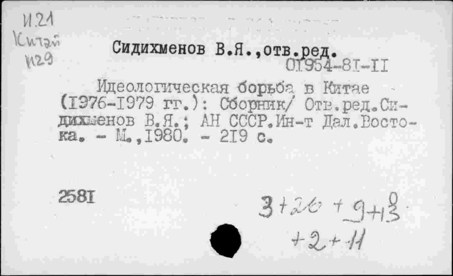 ﻿И.2.4 \Cva^
Сидихменов В.Я.,отв.ред.
0T954-8T-.il
Идеологическая борьба г Китае (1376-1979 гг.): Сборник/ Отв.ред.Си-дашенов В.Я.; АН СССР.Ин-т Дал.Восто ка. - Ы.,1980. - 219 с.
2581